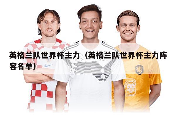 英格兰队世界杯主力（英格兰队世界杯主力阵容名单）