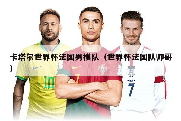 卡塔尔世界杯法国男模队（世界杯法国队帅哥）