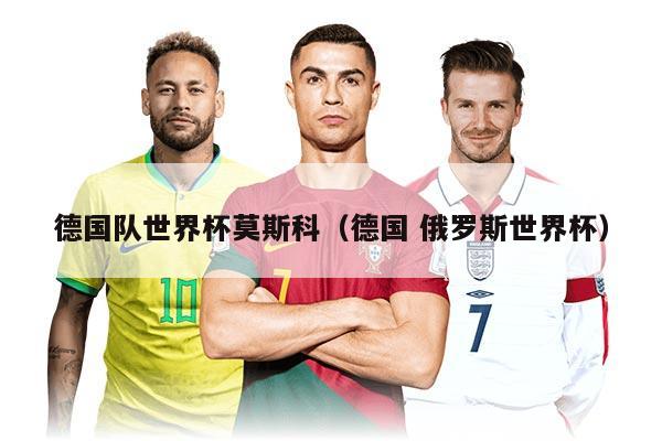 德国队世界杯莫斯科（德国 俄罗斯世界杯）