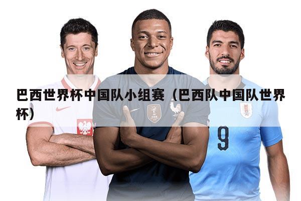 巴西世界杯中国队小组赛（巴西队中国队世界杯）