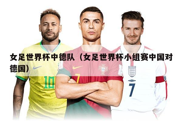 女足世界杯中德队（女足世界杯小组赛中国对德国）