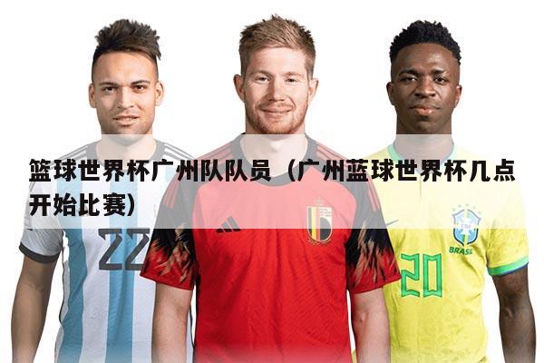 篮球世界杯广州队队员（广州蓝球世界杯几点开始比赛）