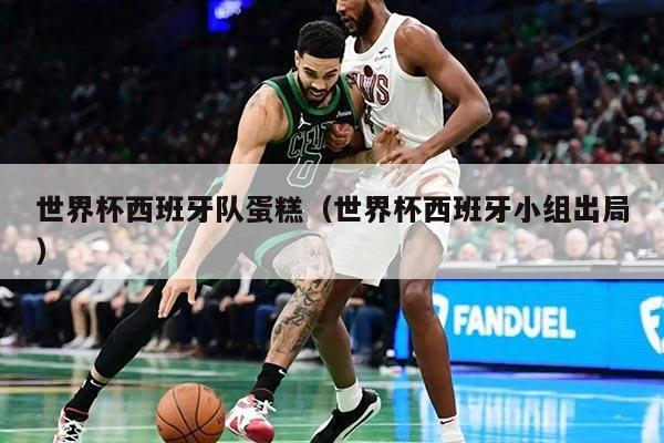 世界杯西班牙队蛋糕（世界杯西班牙小组出局）