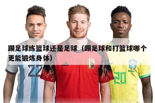 踢足球练篮球还是足球（踢足球和打篮球哪个更能锻炼身体）