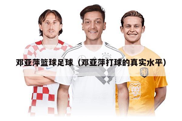 邓亚萍篮球足球(邓亚萍打球的真实水平)