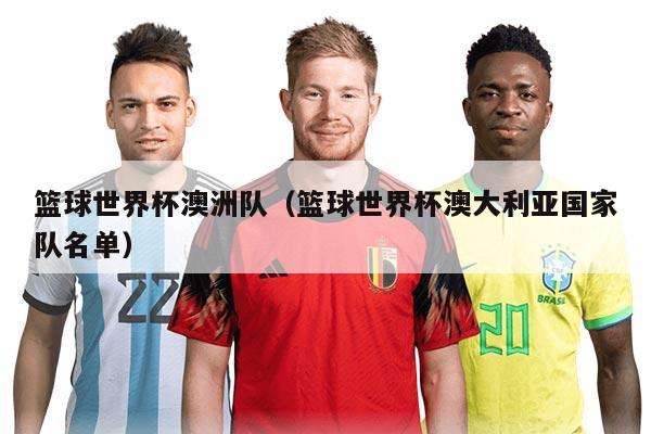 篮球世界杯澳洲队(篮球世界杯澳大利亚国家队名单)