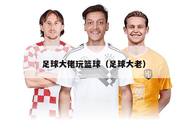 足球大佬玩篮球（足球大老）